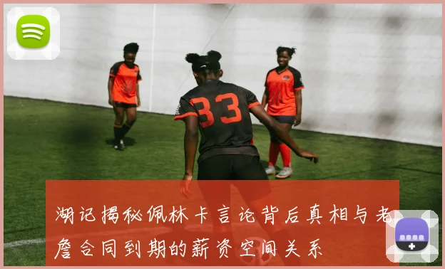 湖记揭秘佩林卡言论背后真相与老詹合同到期的薪资空间关系