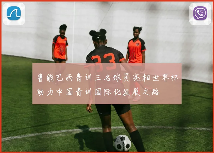 鲁能巴西青训三名球员亮相世界杯助力中国青训国际化发展之路