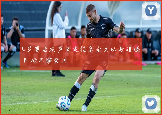 C罗赛后发声坚定信念全力以赴追逐目标不懈努力