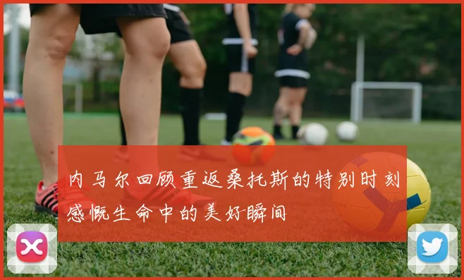 内马尔回顾重返桑托斯的特别时刻感慨生命中的美好瞬间