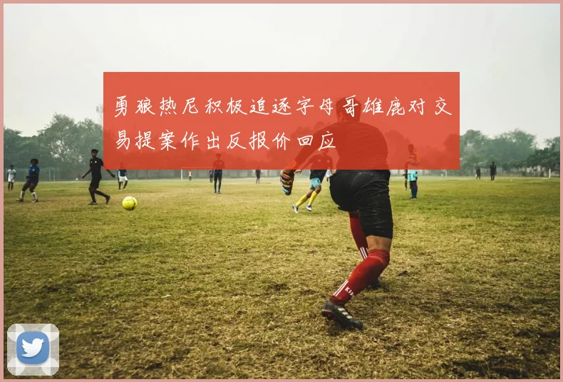 勇狼热尼积极追逐字母哥雄鹿对交易提案作出反报价回应