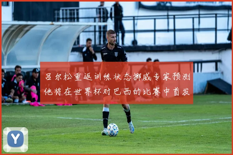 吕尔松重返训练状态挪威专家预测他将在世界杯对巴西的比赛中首发出战