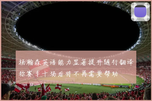 杨瀚森英语能力显著提升随行翻译称赛季十场后将不再需要帮助