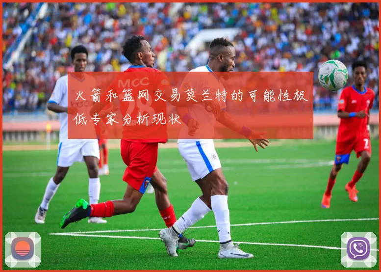 火箭和篮网交易莫兰特的可能性极低专家分析现状