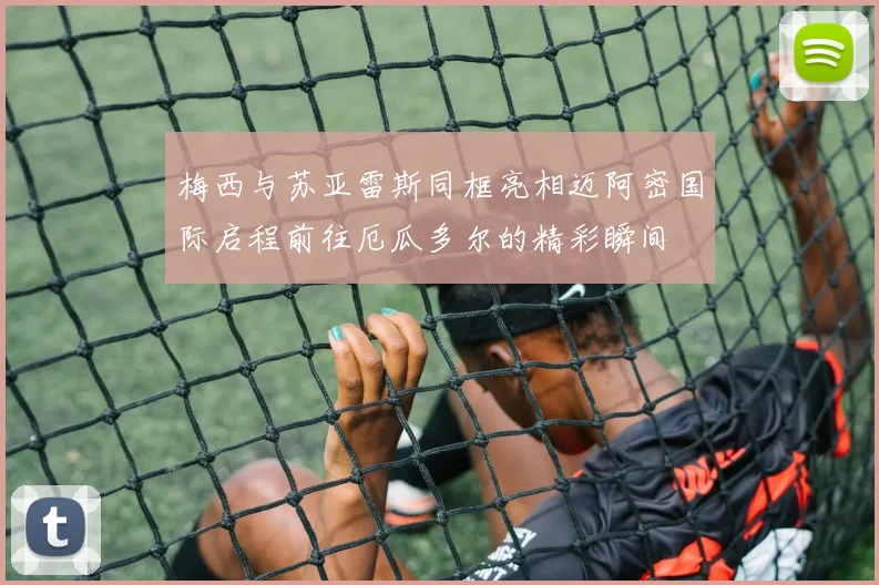 梅西与苏亚雷斯同框亮相迈阿密国际启程前往厄瓜多尔的精彩瞬间