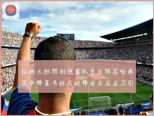 拉姆大胆预测德国队首发阵容哈弗茨中锋莱韦林右边锋安东右后卫引发热议