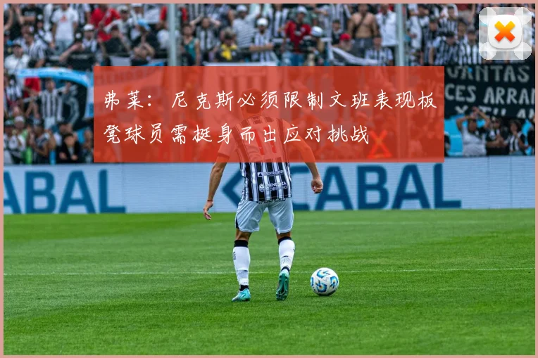 弗莱：尼克斯必须限制文班表现板凳球员需挺身而出应对挑战