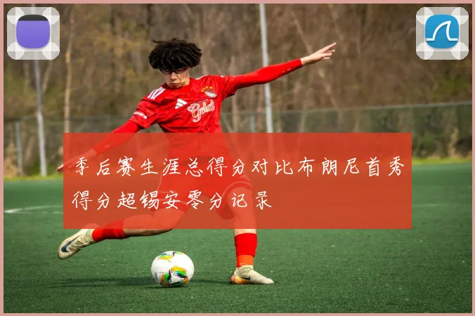 季后赛生涯总得分对比布朗尼首秀得分超锡安零分记录
