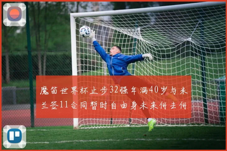 魔笛世界杯止步32强年满40岁与米兰签11合同暂时自由身未来何去何从