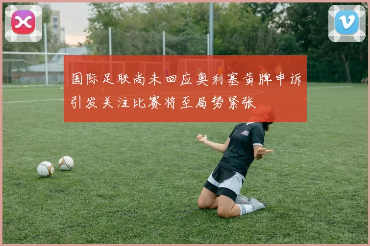 国际足联尚未回应奥利塞黄牌申诉引发关注比赛将至局势紧张