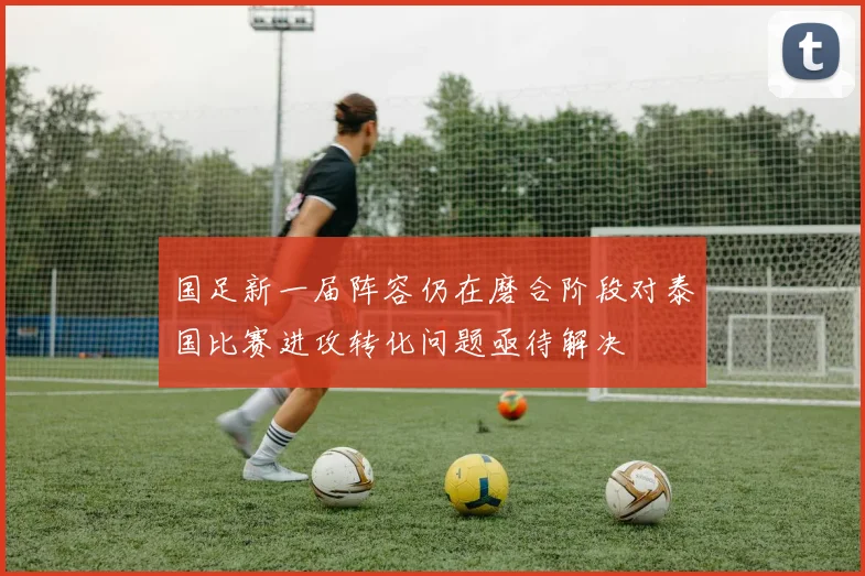 国足新一届阵容仍在磨合阶段对泰国比赛进攻转化问题亟待解决