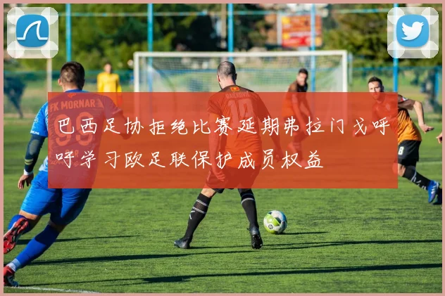 巴西足协拒绝比赛延期弗拉门戈呼吁学习欧足联保护成员权益