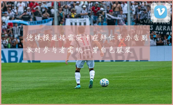 德媒报道格雷茨卡在拜仁举办告别派对参与者需统一穿白色服装