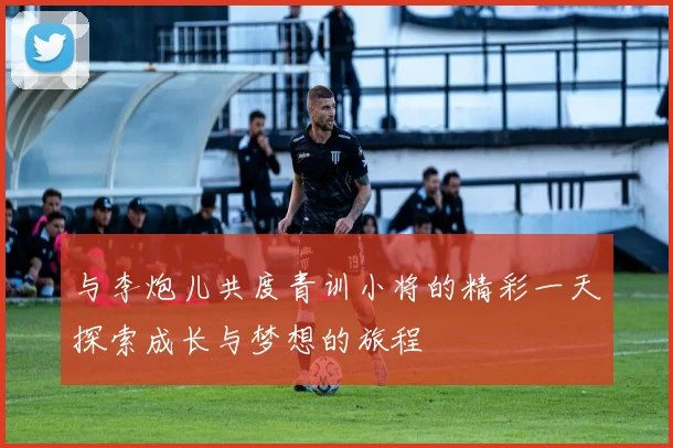 与李炮儿共度青训小将的精彩一天探索成长与梦想的旅程